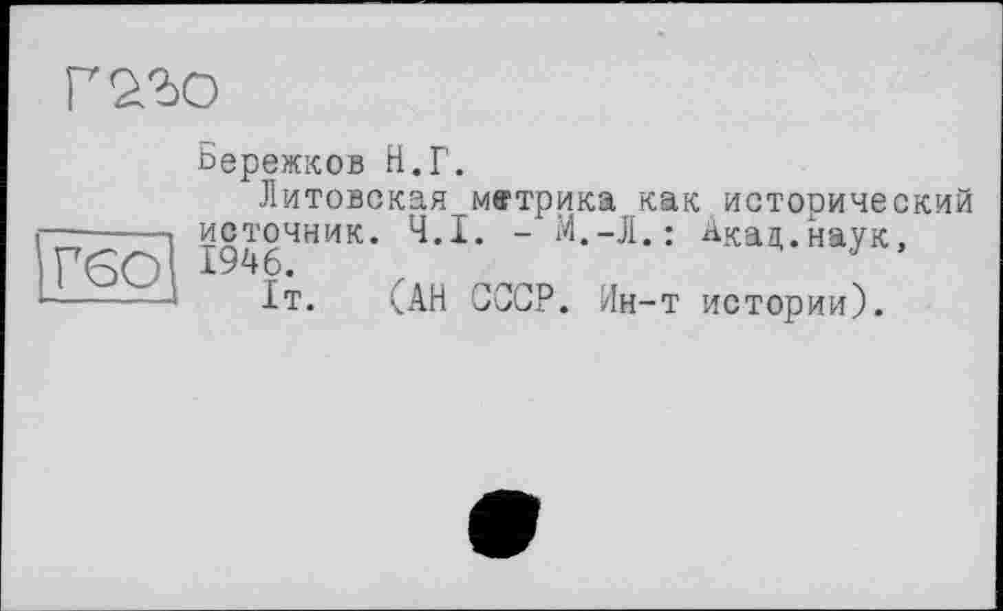 ﻿Г 22)0
ГбО
Бережков Н.Г.
Литовская метрика как исторический источник. Ч.І. - М.-Л.: Акад.наук, 1946.
1т. (АН СССР. Ин-т истории).